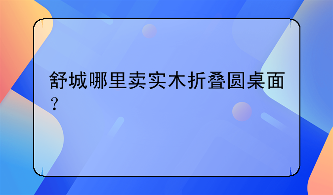 舒城哪里卖实木折叠圆桌面？