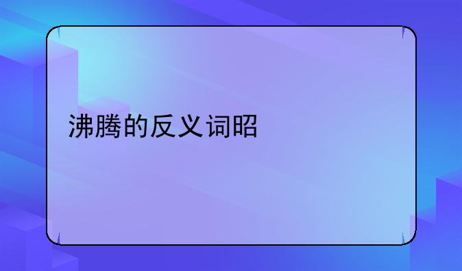 沸腾的反义词是什么