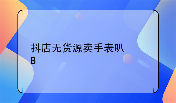 抖店无货源卖手表可以吗