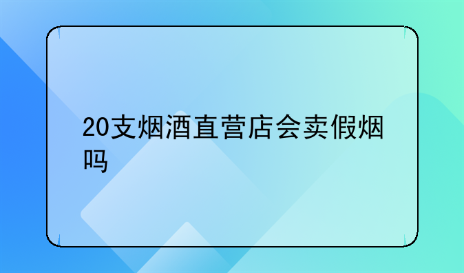 20支烟酒直营店会卖假烟吗