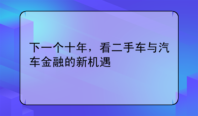 下一个十年，看二手车与汽车金融的新机遇