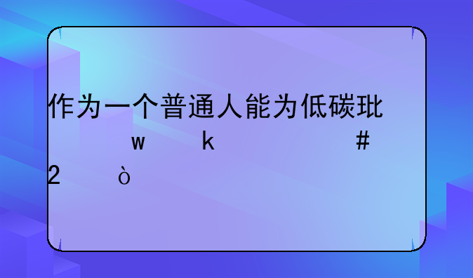 作为一个普通人能为低碳环保做什么贡献？