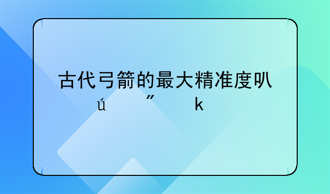 古代弓箭的最大精准度可以达到多少