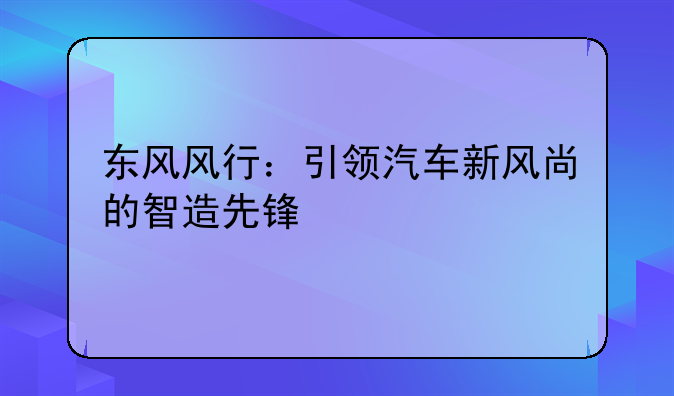 东风风行：引领汽车新风尚的智造先锋