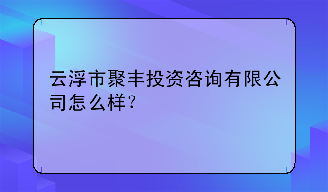 云浮市聚丰投资咨询有限公司怎么样？