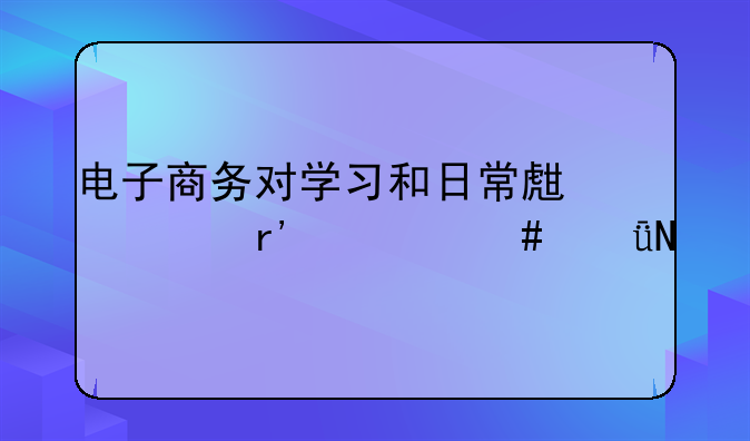 电子商务对学习和日常生活有什么影响