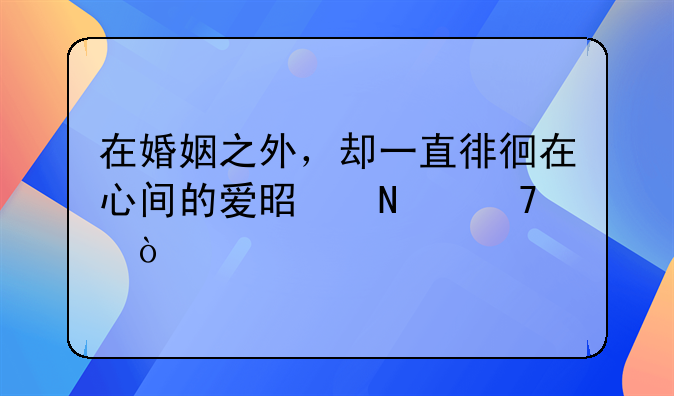 在婚姻之外，却一直徘徊在心间的爱是哪种？