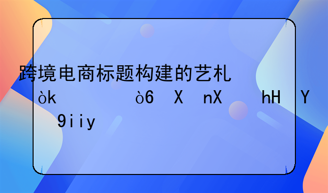 跨境电商标题构建的艺术：公式化创意的奥秘