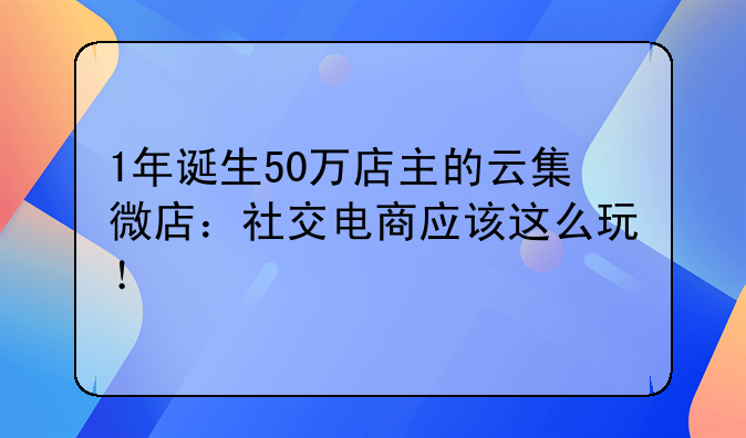 1年诞生50万店主的云集微店：社交电商应该这么玩！