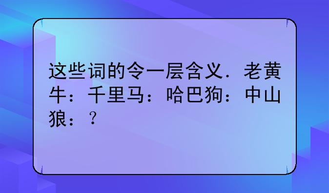 这些词的令一层含义．老黄牛：千里马：哈巴狗：中山狼：？