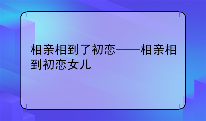 相亲相到了初恋——相亲相到初恋女儿