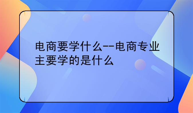 电商要学什么--电商专业主要学的是什么