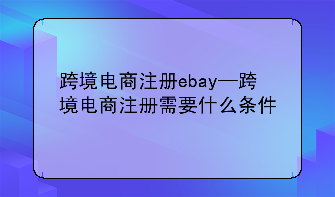 跨境电商注册ebay—跨境电商注册需要什么条件